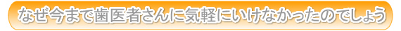 なぜ今まで歯医者さんに気軽にいけなかったのでしょう